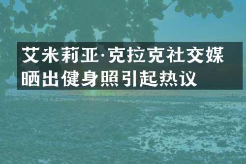 艾米莉亚·克拉克社交媒体晒出健身照引起热议