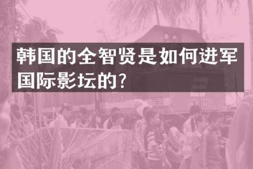 韩国的全智贤是如何进军国际影坛的？