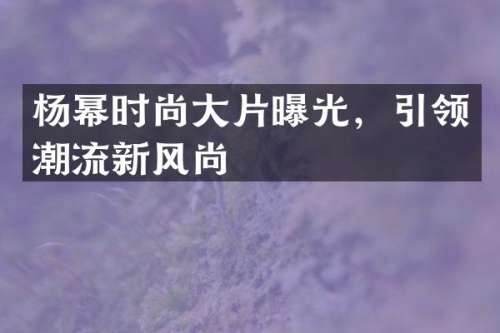 杨幂时尚大片曝光，引领潮流新风尚