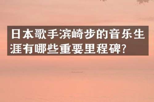日本歌手滨崎步的音乐生涯有哪些重要里程碑？