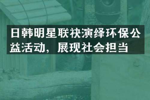 日韩明星联袂演绎环保公益活动，展现社会担当