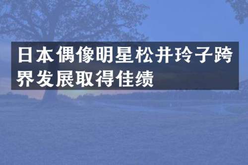日本偶像明星松井玲子跨界发展取得佳绩