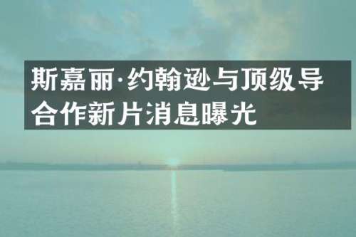 斯嘉丽·约翰逊与顶级导演合作新片消息曝光