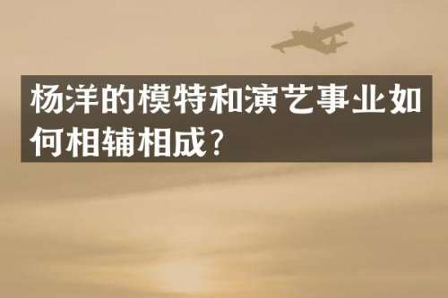 杨洋的模特和演艺事业如何相辅相成？