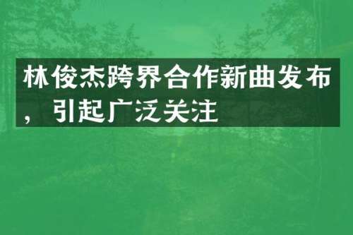 林俊杰跨界合作新曲发布，引起广泛关注