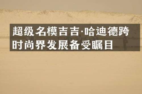 超级名模吉吉·哈迪德跨界时尚界发展备受瞩目