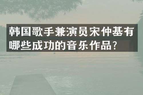 韩国歌手兼演员宋仲基有哪些成功的音乐作品？
