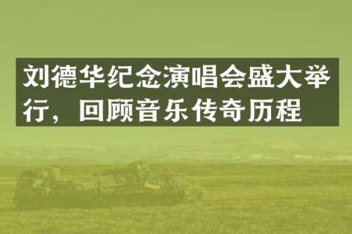 刘德华纪念演唱会盛大举行，回顾音乐传奇历程