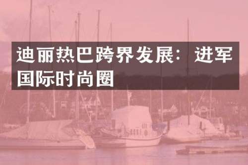 迪丽热巴跨界发展：进军国际时尚圈