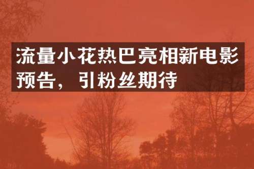 流量小花热巴亮相新电影预告，引粉丝期待