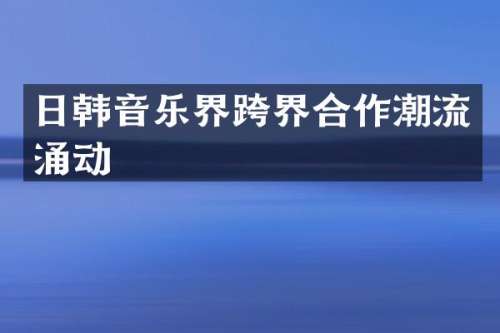日韩音乐界跨界合作潮流涌动