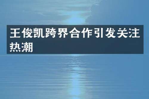 王俊凯跨界合作引发关注热潮