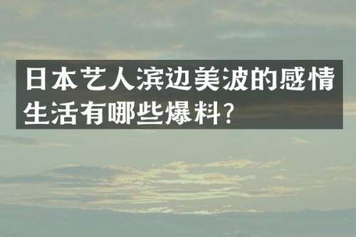 日本艺人滨边美波的感情生活有哪些爆料？