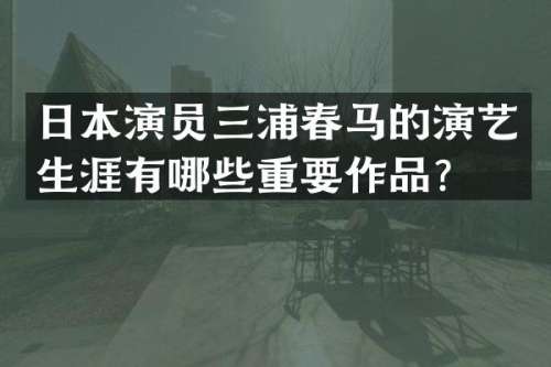 日本演员三浦春马的演艺生涯有哪些重要作品？