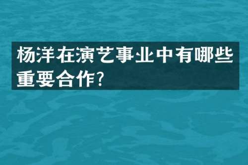 杨洋在演艺事业中有哪些重要合作？