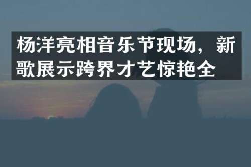 杨洋亮相音乐节现场，新歌展示跨界才艺惊艳全场