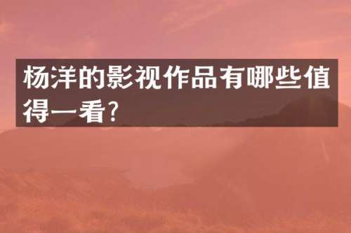 杨洋的影视作品有哪些值得一看？