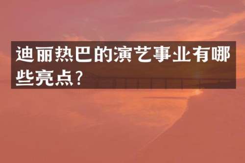 迪丽热巴的演艺事业有哪些亮点？