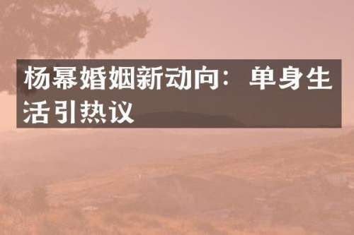 杨幂婚姻新动向：单身生活引热议