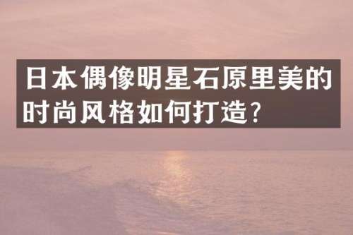 日本偶像明星石原里美的时尚风格如何打造？