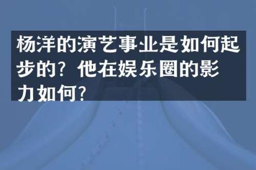 杨洋的演艺事业是如何起步的？他在娱乐圈的影响力如何？