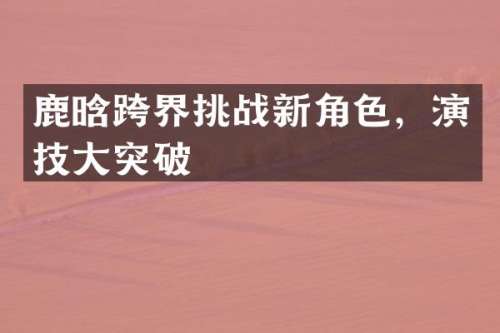鹿晗跨界挑战新角色，演技大突破