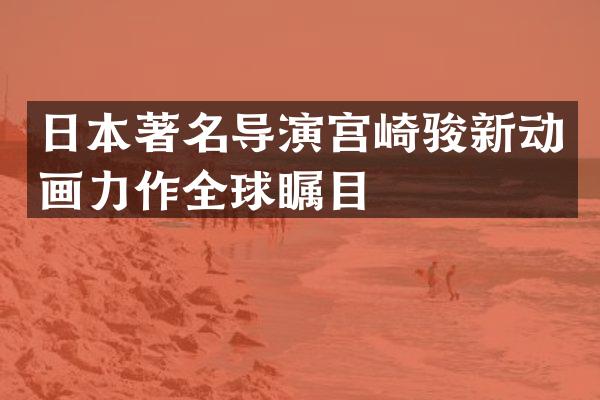 日本著名导演宫崎骏新动画力作全球瞩目