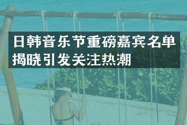 日韩音乐节重磅嘉宾名单揭晓引发关注热潮