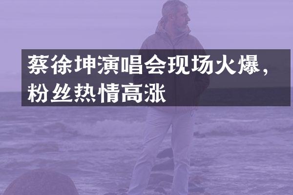 蔡徐坤演唱会现场火爆，粉丝热情高涨