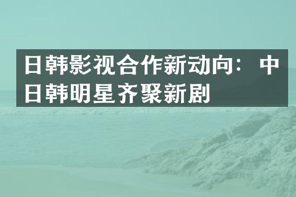 日韩影视合作新动向：中日韩明星齐聚新剧