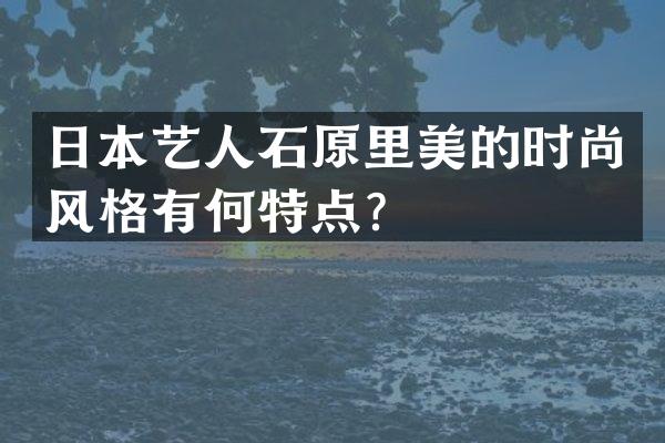 日本艺人石原里美的时尚风格有何特点？