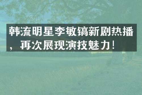 韩流明星李敏镐新剧热播，再次展现演技魅力！