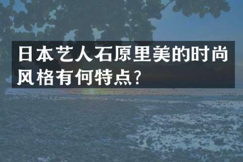 日本艺人石原里美的时尚风格有何特点？
