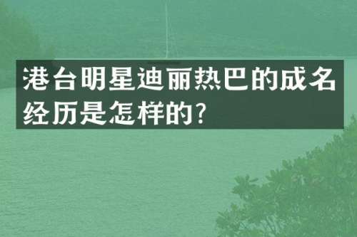港台明星迪丽热巴的成名经历是怎样的？