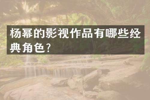 杨幂的影视作品有哪些经典角色？