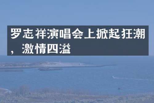 罗志祥演唱会上掀起狂潮，四溢
