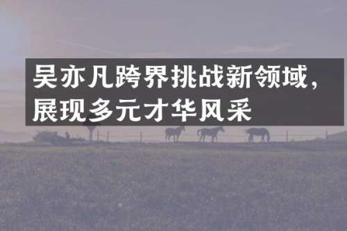 吴亦凡跨界挑战新领域，展现多元才华风采
