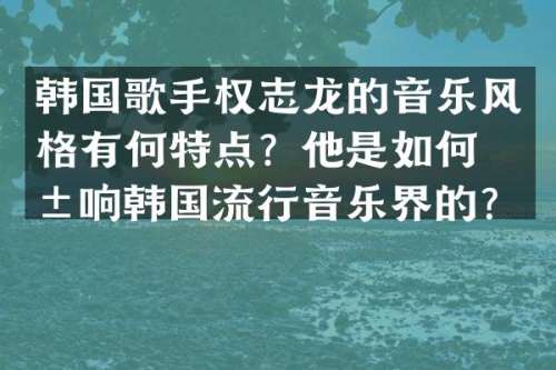 韩国歌手的音乐风格有何特点？他是如何影响韩国流行音乐界的？