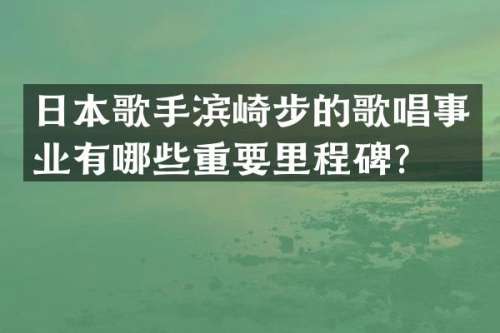 日本歌手滨崎步的歌唱事业有哪些重要里程碑？