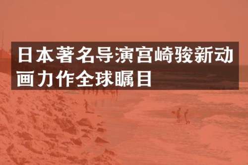 日本著名导演宫崎骏新动画力作全球瞩目