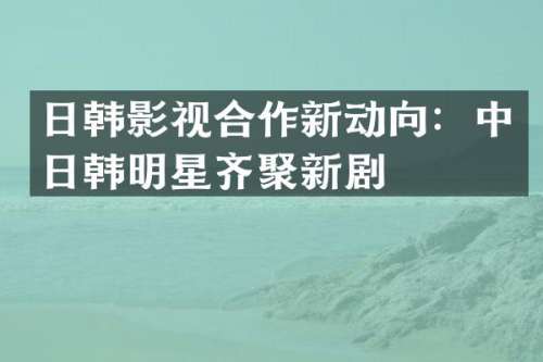 日韩影视合作新动向：中日韩明星齐聚新剧