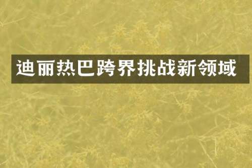 迪丽热巴跨界挑战新领域
