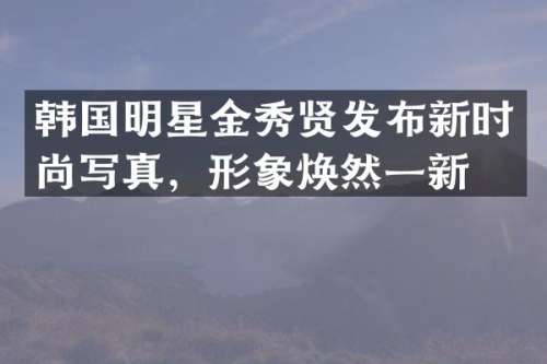 韩国明星金秀贤发布新时尚写真，形象焕然一新