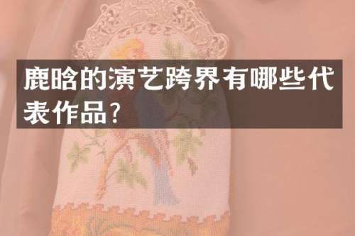 鹿晗的演艺跨界有哪些代表作品？