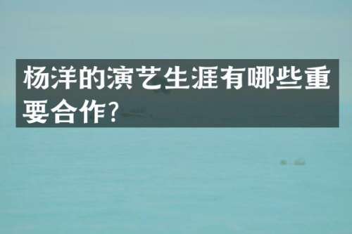 杨洋的演艺生涯有哪些重要合作？