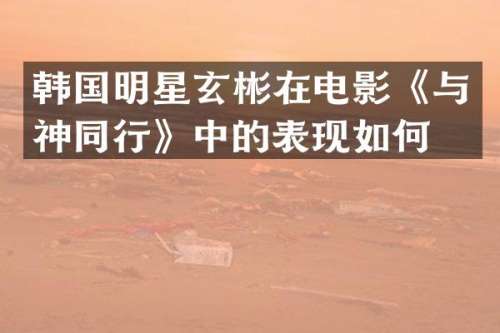 韩国明星玄彬在电影《与神同行》中的表现如何？