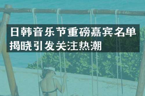日韩音乐节重磅嘉宾名单揭晓引发关注热潮