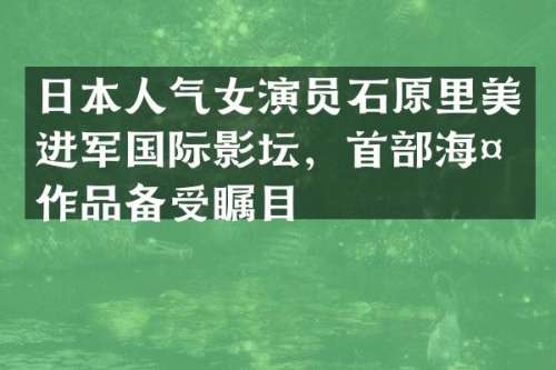 日本人气女演员石原里美进军国际影坛，首部海外作品备受瞩目
