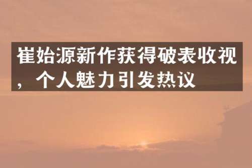 崔始源新作获得破表收视，个人魅力引发热议