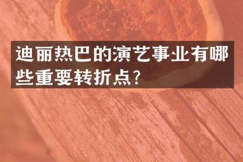 迪丽热巴的演艺事业有哪些重要转折点？
